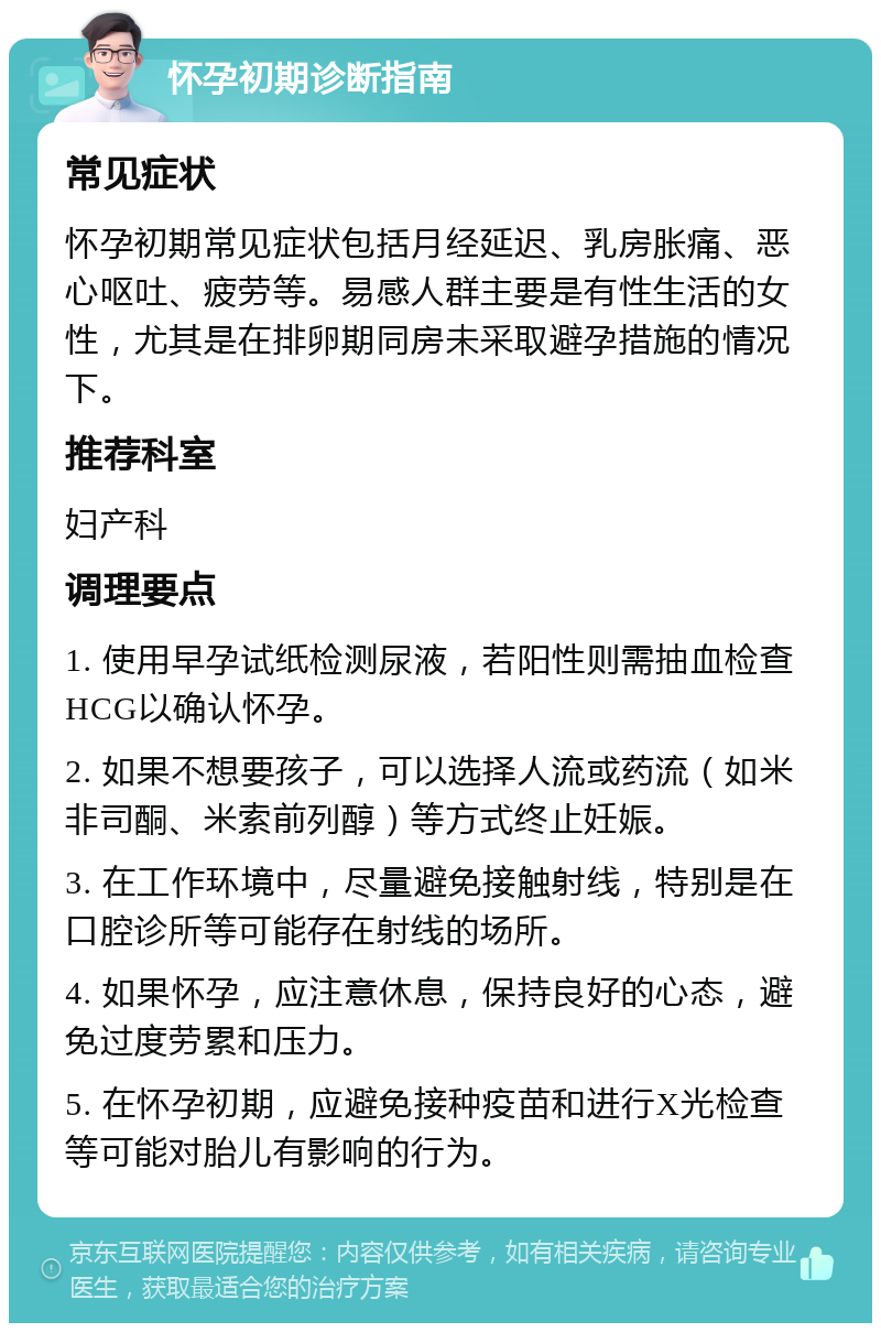 怀孕初期诊断指南 常见症状 怀孕初期常见症状包括月经延迟、乳房胀痛、恶心呕吐、疲劳等。易感人群主要是有性生活的女性，尤其是在排卵期同房未采取避孕措施的情况下。 推荐科室 妇产科 调理要点 1. 使用早孕试纸检测尿液，若阳性则需抽血检查HCG以确认怀孕。 2. 如果不想要孩子，可以选择人流或药流（如米非司酮、米索前列醇）等方式终止妊娠。 3. 在工作环境中，尽量避免接触射线，特别是在口腔诊所等可能存在射线的场所。 4. 如果怀孕，应注意休息，保持良好的心态，避免过度劳累和压力。 5. 在怀孕初期，应避免接种疫苗和进行X光检查等可能对胎儿有影响的行为。