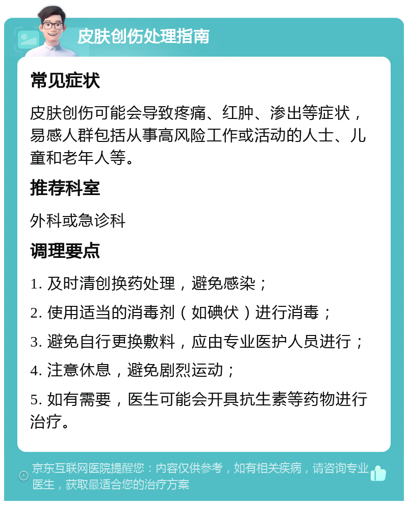 皮肤创伤处理指南 常见症状 皮肤创伤可能会导致疼痛、红肿、渗出等症状，易感人群包括从事高风险工作或活动的人士、儿童和老年人等。 推荐科室 外科或急诊科 调理要点 1. 及时清创换药处理，避免感染； 2. 使用适当的消毒剂（如碘伏）进行消毒； 3. 避免自行更换敷料，应由专业医护人员进行； 4. 注意休息，避免剧烈运动； 5. 如有需要，医生可能会开具抗生素等药物进行治疗。