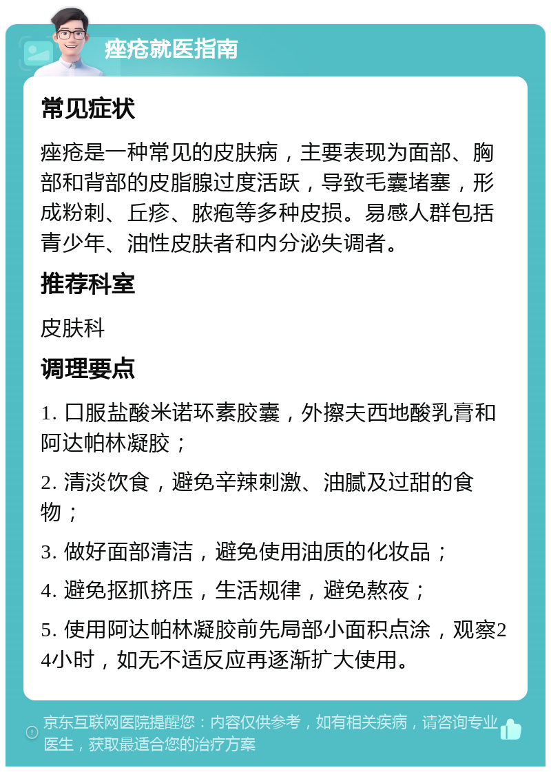 痤疮就医指南 常见症状 痤疮是一种常见的皮肤病，主要表现为面部、胸部和背部的皮脂腺过度活跃，导致毛囊堵塞，形成粉刺、丘疹、脓疱等多种皮损。易感人群包括青少年、油性皮肤者和内分泌失调者。 推荐科室 皮肤科 调理要点 1. 口服盐酸米诺环素胶囊，外擦夫西地酸乳膏和阿达帕林凝胶； 2. 清淡饮食，避免辛辣刺激、油腻及过甜的食物； 3. 做好面部清洁，避免使用油质的化妆品； 4. 避免抠抓挤压，生活规律，避免熬夜； 5. 使用阿达帕林凝胶前先局部小面积点涂，观察24小时，如无不适反应再逐渐扩大使用。