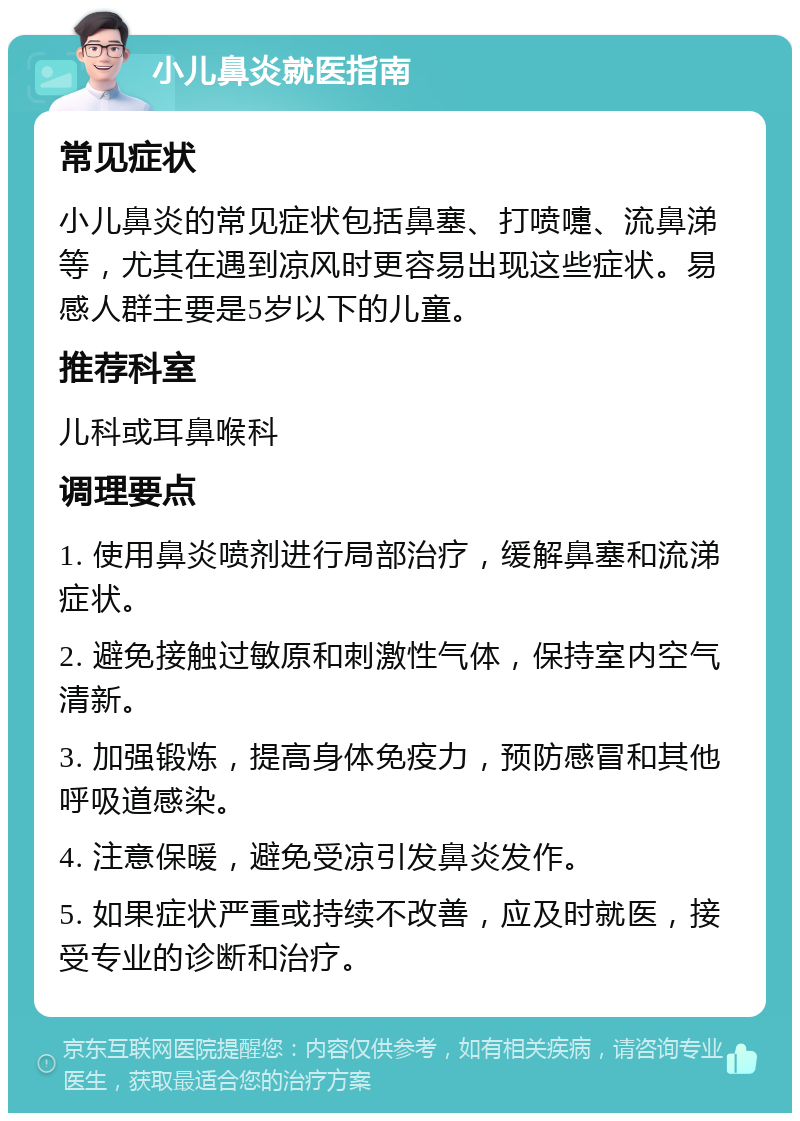 小儿鼻炎就医指南 常见症状 小儿鼻炎的常见症状包括鼻塞、打喷嚏、流鼻涕等，尤其在遇到凉风时更容易出现这些症状。易感人群主要是5岁以下的儿童。 推荐科室 儿科或耳鼻喉科 调理要点 1. 使用鼻炎喷剂进行局部治疗，缓解鼻塞和流涕症状。 2. 避免接触过敏原和刺激性气体，保持室内空气清新。 3. 加强锻炼，提高身体免疫力，预防感冒和其他呼吸道感染。 4. 注意保暖，避免受凉引发鼻炎发作。 5. 如果症状严重或持续不改善，应及时就医，接受专业的诊断和治疗。