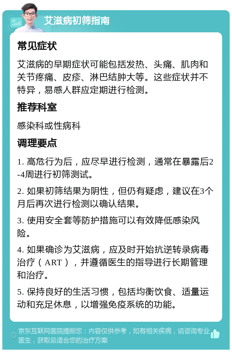 艾滋病初筛指南 常见症状 艾滋病的早期症状可能包括发热、头痛、肌肉和关节疼痛、皮疹、淋巴结肿大等。这些症状并不特异，易感人群应定期进行检测。 推荐科室 感染科或性病科 调理要点 1. 高危行为后，应尽早进行检测，通常在暴露后2-4周进行初筛测试。 2. 如果初筛结果为阴性，但仍有疑虑，建议在3个月后再次进行检测以确认结果。 3. 使用安全套等防护措施可以有效降低感染风险。 4. 如果确诊为艾滋病，应及时开始抗逆转录病毒治疗（ART），并遵循医生的指导进行长期管理和治疗。 5. 保持良好的生活习惯，包括均衡饮食、适量运动和充足休息，以增强免疫系统的功能。