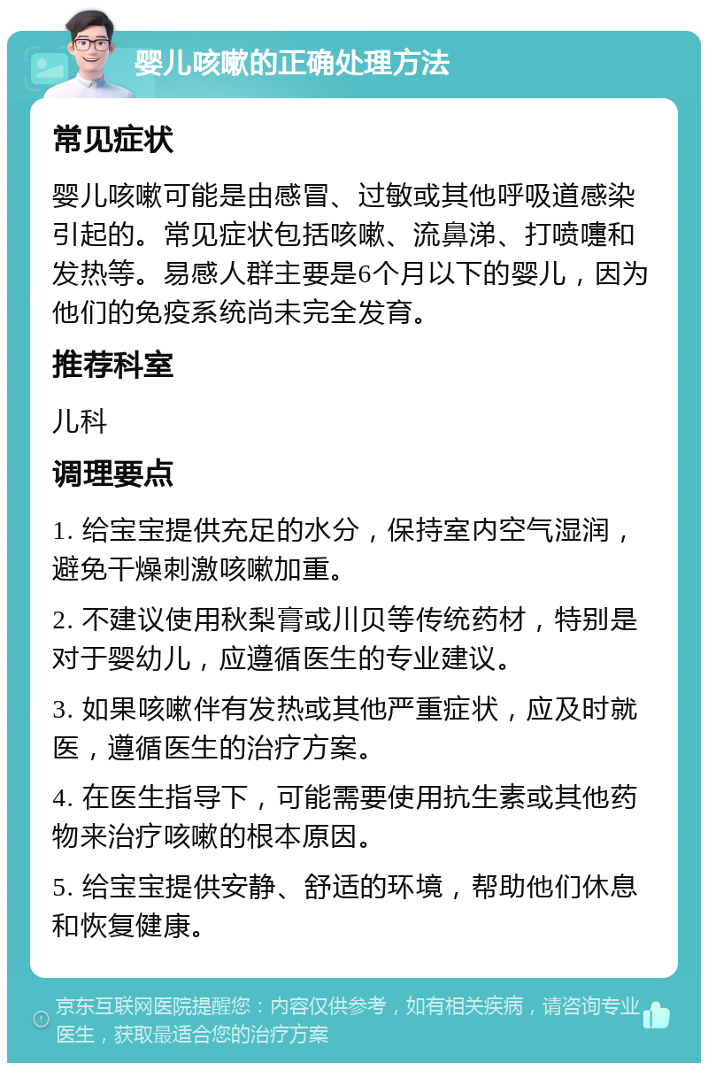 婴儿咳嗽的正确处理方法 常见症状 婴儿咳嗽可能是由感冒、过敏或其他呼吸道感染引起的。常见症状包括咳嗽、流鼻涕、打喷嚏和发热等。易感人群主要是6个月以下的婴儿，因为他们的免疫系统尚未完全发育。 推荐科室 儿科 调理要点 1. 给宝宝提供充足的水分，保持室内空气湿润，避免干燥刺激咳嗽加重。 2. 不建议使用秋梨膏或川贝等传统药材，特别是对于婴幼儿，应遵循医生的专业建议。 3. 如果咳嗽伴有发热或其他严重症状，应及时就医，遵循医生的治疗方案。 4. 在医生指导下，可能需要使用抗生素或其他药物来治疗咳嗽的根本原因。 5. 给宝宝提供安静、舒适的环境，帮助他们休息和恢复健康。