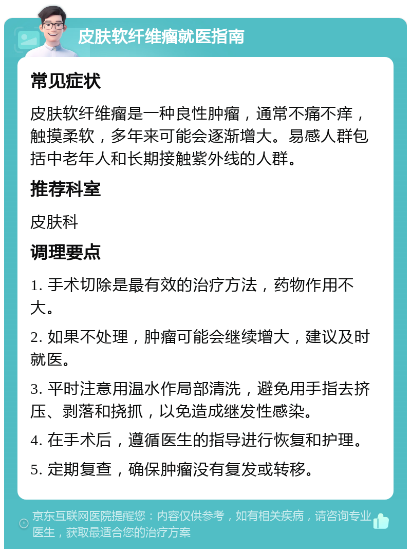 皮肤软纤维瘤就医指南 常见症状 皮肤软纤维瘤是一种良性肿瘤，通常不痛不痒，触摸柔软，多年来可能会逐渐增大。易感人群包括中老年人和长期接触紫外线的人群。 推荐科室 皮肤科 调理要点 1. 手术切除是最有效的治疗方法，药物作用不大。 2. 如果不处理，肿瘤可能会继续增大，建议及时就医。 3. 平时注意用温水作局部清洗，避免用手指去挤压、剥落和挠抓，以免造成继发性感染。 4. 在手术后，遵循医生的指导进行恢复和护理。 5. 定期复查，确保肿瘤没有复发或转移。