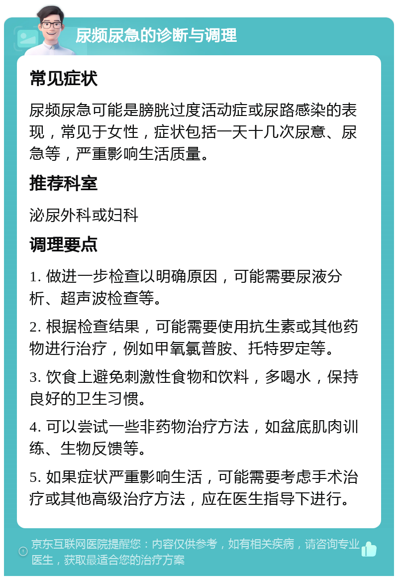 尿频尿急的诊断与调理 常见症状 尿频尿急可能是膀胱过度活动症或尿路感染的表现，常见于女性，症状包括一天十几次尿意、尿急等，严重影响生活质量。 推荐科室 泌尿外科或妇科 调理要点 1. 做进一步检查以明确原因，可能需要尿液分析、超声波检查等。 2. 根据检查结果，可能需要使用抗生素或其他药物进行治疗，例如甲氧氯普胺、托特罗定等。 3. 饮食上避免刺激性食物和饮料，多喝水，保持良好的卫生习惯。 4. 可以尝试一些非药物治疗方法，如盆底肌肉训练、生物反馈等。 5. 如果症状严重影响生活，可能需要考虑手术治疗或其他高级治疗方法，应在医生指导下进行。