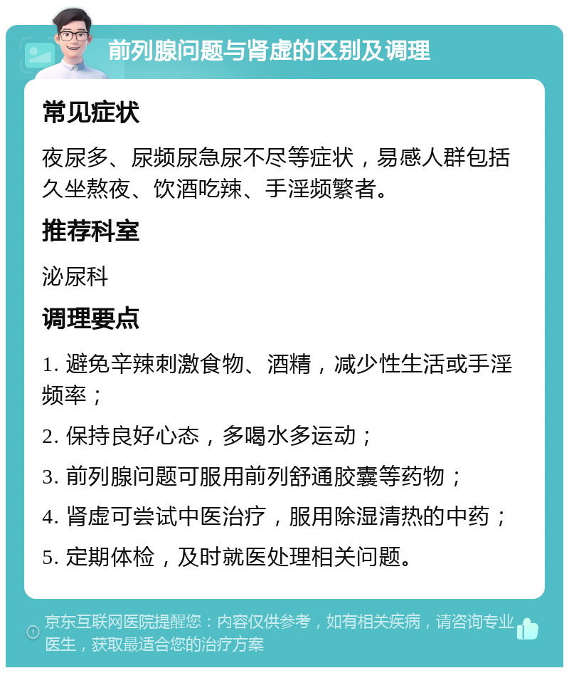 前列腺问题与肾虚的区别及调理 常见症状 夜尿多、尿频尿急尿不尽等症状，易感人群包括久坐熬夜、饮酒吃辣、手淫频繁者。 推荐科室 泌尿科 调理要点 1. 避免辛辣刺激食物、酒精，减少性生活或手淫频率； 2. 保持良好心态，多喝水多运动； 3. 前列腺问题可服用前列舒通胶囊等药物； 4. 肾虚可尝试中医治疗，服用除湿清热的中药； 5. 定期体检，及时就医处理相关问题。