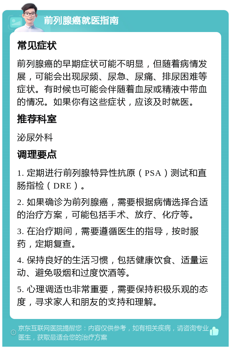 前列腺癌就医指南 常见症状 前列腺癌的早期症状可能不明显，但随着病情发展，可能会出现尿频、尿急、尿痛、排尿困难等症状。有时候也可能会伴随着血尿或精液中带血的情况。如果你有这些症状，应该及时就医。 推荐科室 泌尿外科 调理要点 1. 定期进行前列腺特异性抗原（PSA）测试和直肠指检（DRE）。 2. 如果确诊为前列腺癌，需要根据病情选择合适的治疗方案，可能包括手术、放疗、化疗等。 3. 在治疗期间，需要遵循医生的指导，按时服药，定期复查。 4. 保持良好的生活习惯，包括健康饮食、适量运动、避免吸烟和过度饮酒等。 5. 心理调适也非常重要，需要保持积极乐观的态度，寻求家人和朋友的支持和理解。