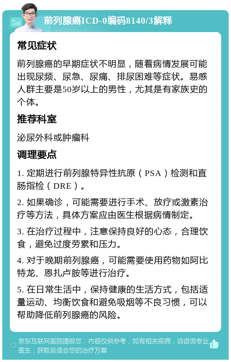 前列腺癌ICD-0编码8140/3解释 常见症状 前列腺癌的早期症状不明显，随着病情发展可能出现尿频、尿急、尿痛、排尿困难等症状。易感人群主要是50岁以上的男性，尤其是有家族史的个体。 推荐科室 泌尿外科或肿瘤科 调理要点 1. 定期进行前列腺特异性抗原（PSA）检测和直肠指检（DRE）。 2. 如果确诊，可能需要进行手术、放疗或激素治疗等方法，具体方案应由医生根据病情制定。 3. 在治疗过程中，注意保持良好的心态，合理饮食，避免过度劳累和压力。 4. 对于晚期前列腺癌，可能需要使用药物如阿比特龙、恩扎卢胺等进行治疗。 5. 在日常生活中，保持健康的生活方式，包括适量运动、均衡饮食和避免吸烟等不良习惯，可以帮助降低前列腺癌的风险。