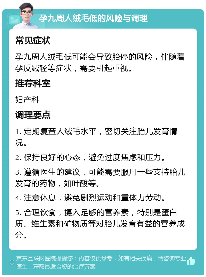 孕九周人绒毛低的风险与调理 常见症状 孕九周人绒毛低可能会导致胎停的风险，伴随着孕反减轻等症状，需要引起重视。 推荐科室 妇产科 调理要点 1. 定期复查人绒毛水平，密切关注胎儿发育情况。 2. 保持良好的心态，避免过度焦虑和压力。 3. 遵循医生的建议，可能需要服用一些支持胎儿发育的药物，如叶酸等。 4. 注意休息，避免剧烈运动和重体力劳动。 5. 合理饮食，摄入足够的营养素，特别是蛋白质、维生素和矿物质等对胎儿发育有益的营养成分。