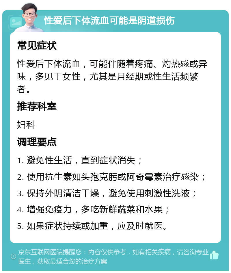 性爱后下体流血可能是阴道损伤 常见症状 性爱后下体流血，可能伴随着疼痛、灼热感或异味，多见于女性，尤其是月经期或性生活频繁者。 推荐科室 妇科 调理要点 1. 避免性生活，直到症状消失； 2. 使用抗生素如头孢克肟或阿奇霉素治疗感染； 3. 保持外阴清洁干燥，避免使用刺激性洗液； 4. 增强免疫力，多吃新鲜蔬菜和水果； 5. 如果症状持续或加重，应及时就医。