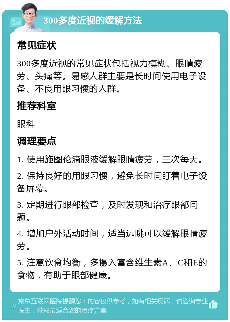 300多度近视的缓解方法 常见症状 300多度近视的常见症状包括视力模糊、眼睛疲劳、头痛等。易感人群主要是长时间使用电子设备、不良用眼习惯的人群。 推荐科室 眼科 调理要点 1. 使用施图伦滴眼液缓解眼睛疲劳，三次每天。 2. 保持良好的用眼习惯，避免长时间盯着电子设备屏幕。 3. 定期进行眼部检查，及时发现和治疗眼部问题。 4. 增加户外活动时间，适当远眺可以缓解眼睛疲劳。 5. 注意饮食均衡，多摄入富含维生素A、C和E的食物，有助于眼部健康。