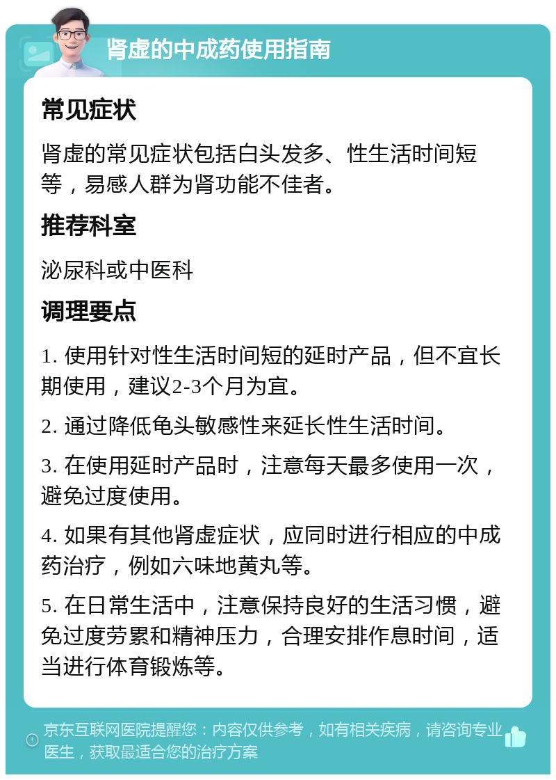 肾虚的中成药使用指南 常见症状 肾虚的常见症状包括白头发多、性生活时间短等，易感人群为肾功能不佳者。 推荐科室 泌尿科或中医科 调理要点 1. 使用针对性生活时间短的延时产品，但不宜长期使用，建议2-3个月为宜。 2. 通过降低龟头敏感性来延长性生活时间。 3. 在使用延时产品时，注意每天最多使用一次，避免过度使用。 4. 如果有其他肾虚症状，应同时进行相应的中成药治疗，例如六味地黄丸等。 5. 在日常生活中，注意保持良好的生活习惯，避免过度劳累和精神压力，合理安排作息时间，适当进行体育锻炼等。