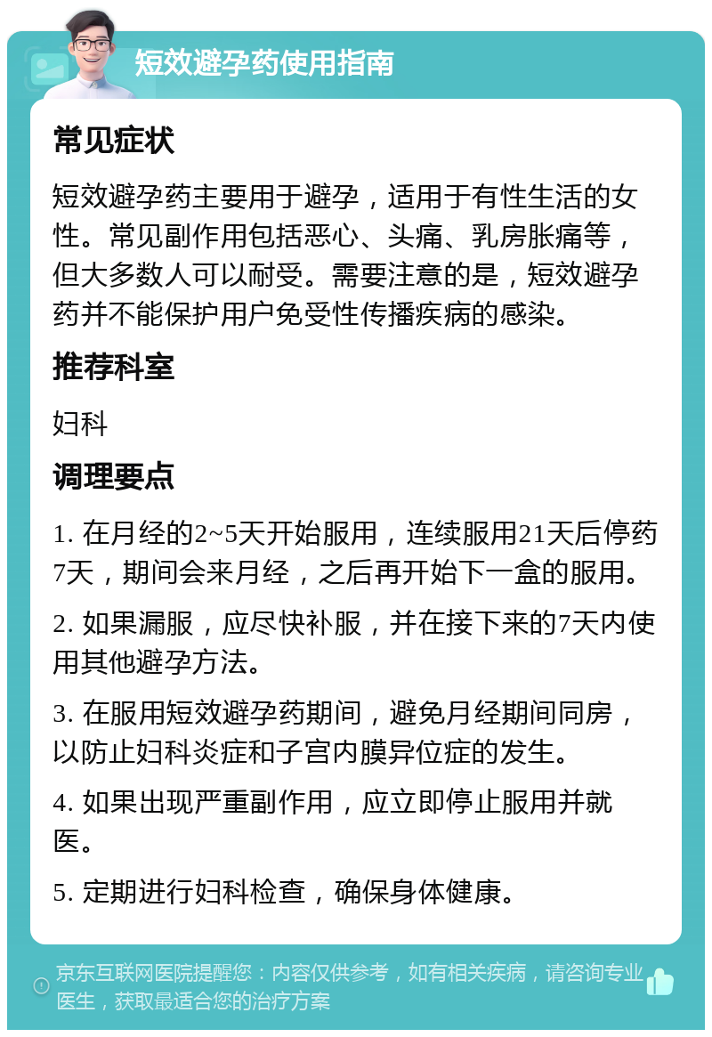 短效避孕药使用指南 常见症状 短效避孕药主要用于避孕，适用于有性生活的女性。常见副作用包括恶心、头痛、乳房胀痛等，但大多数人可以耐受。需要注意的是，短效避孕药并不能保护用户免受性传播疾病的感染。 推荐科室 妇科 调理要点 1. 在月经的2~5天开始服用，连续服用21天后停药7天，期间会来月经，之后再开始下一盒的服用。 2. 如果漏服，应尽快补服，并在接下来的7天内使用其他避孕方法。 3. 在服用短效避孕药期间，避免月经期间同房，以防止妇科炎症和子宫内膜异位症的发生。 4. 如果出现严重副作用，应立即停止服用并就医。 5. 定期进行妇科检查，确保身体健康。