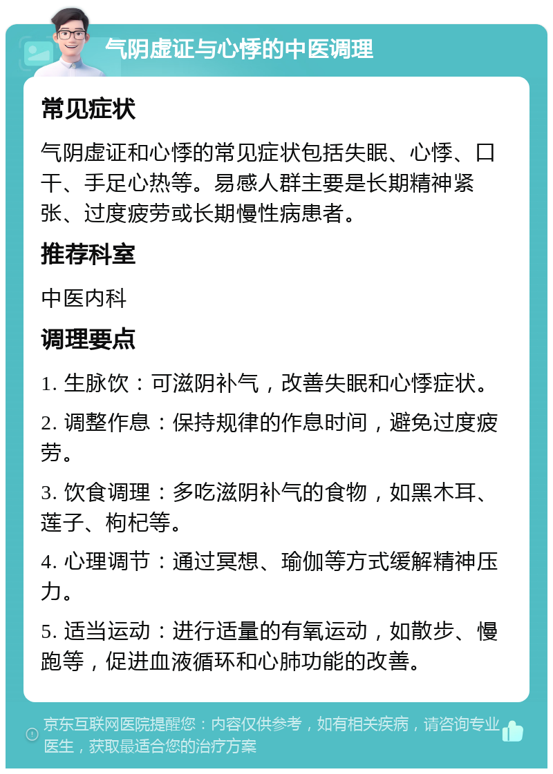 气阴虚证与心悸的中医调理 常见症状 气阴虚证和心悸的常见症状包括失眠、心悸、口干、手足心热等。易感人群主要是长期精神紧张、过度疲劳或长期慢性病患者。 推荐科室 中医内科 调理要点 1. 生脉饮：可滋阴补气，改善失眠和心悸症状。 2. 调整作息：保持规律的作息时间，避免过度疲劳。 3. 饮食调理：多吃滋阴补气的食物，如黑木耳、莲子、枸杞等。 4. 心理调节：通过冥想、瑜伽等方式缓解精神压力。 5. 适当运动：进行适量的有氧运动，如散步、慢跑等，促进血液循环和心肺功能的改善。