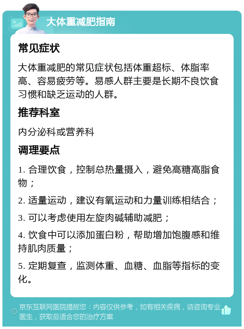 大体重减肥指南 常见症状 大体重减肥的常见症状包括体重超标、体脂率高、容易疲劳等。易感人群主要是长期不良饮食习惯和缺乏运动的人群。 推荐科室 内分泌科或营养科 调理要点 1. 合理饮食，控制总热量摄入，避免高糖高脂食物； 2. 适量运动，建议有氧运动和力量训练相结合； 3. 可以考虑使用左旋肉碱辅助减肥； 4. 饮食中可以添加蛋白粉，帮助增加饱腹感和维持肌肉质量； 5. 定期复查，监测体重、血糖、血脂等指标的变化。