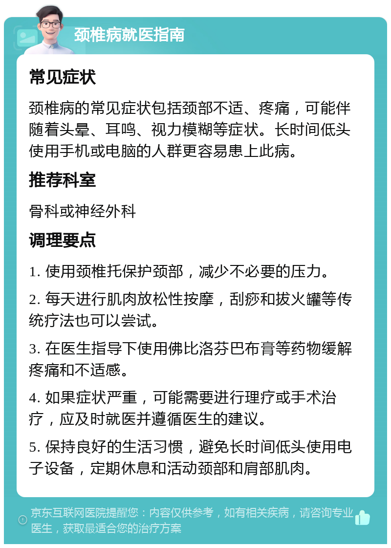 颈椎病就医指南 常见症状 颈椎病的常见症状包括颈部不适、疼痛，可能伴随着头晕、耳鸣、视力模糊等症状。长时间低头使用手机或电脑的人群更容易患上此病。 推荐科室 骨科或神经外科 调理要点 1. 使用颈椎托保护颈部，减少不必要的压力。 2. 每天进行肌肉放松性按摩，刮痧和拔火罐等传统疗法也可以尝试。 3. 在医生指导下使用佛比洛芬巴布膏等药物缓解疼痛和不适感。 4. 如果症状严重，可能需要进行理疗或手术治疗，应及时就医并遵循医生的建议。 5. 保持良好的生活习惯，避免长时间低头使用电子设备，定期休息和活动颈部和肩部肌肉。