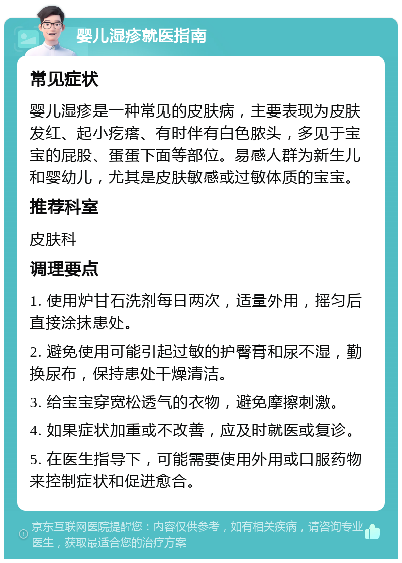 婴儿湿疹就医指南 常见症状 婴儿湿疹是一种常见的皮肤病，主要表现为皮肤发红、起小疙瘩、有时伴有白色脓头，多见于宝宝的屁股、蛋蛋下面等部位。易感人群为新生儿和婴幼儿，尤其是皮肤敏感或过敏体质的宝宝。 推荐科室 皮肤科 调理要点 1. 使用炉甘石洗剂每日两次，适量外用，摇匀后直接涂抹患处。 2. 避免使用可能引起过敏的护臀膏和尿不湿，勤换尿布，保持患处干燥清洁。 3. 给宝宝穿宽松透气的衣物，避免摩擦刺激。 4. 如果症状加重或不改善，应及时就医或复诊。 5. 在医生指导下，可能需要使用外用或口服药物来控制症状和促进愈合。