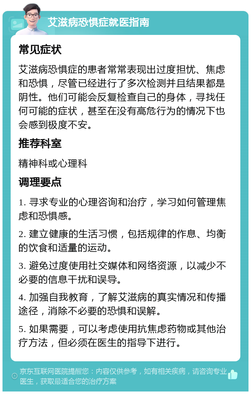 艾滋病恐惧症就医指南 常见症状 艾滋病恐惧症的患者常常表现出过度担忧、焦虑和恐惧，尽管已经进行了多次检测并且结果都是阴性。他们可能会反复检查自己的身体，寻找任何可能的症状，甚至在没有高危行为的情况下也会感到极度不安。 推荐科室 精神科或心理科 调理要点 1. 寻求专业的心理咨询和治疗，学习如何管理焦虑和恐惧感。 2. 建立健康的生活习惯，包括规律的作息、均衡的饮食和适量的运动。 3. 避免过度使用社交媒体和网络资源，以减少不必要的信息干扰和误导。 4. 加强自我教育，了解艾滋病的真实情况和传播途径，消除不必要的恐惧和误解。 5. 如果需要，可以考虑使用抗焦虑药物或其他治疗方法，但必须在医生的指导下进行。