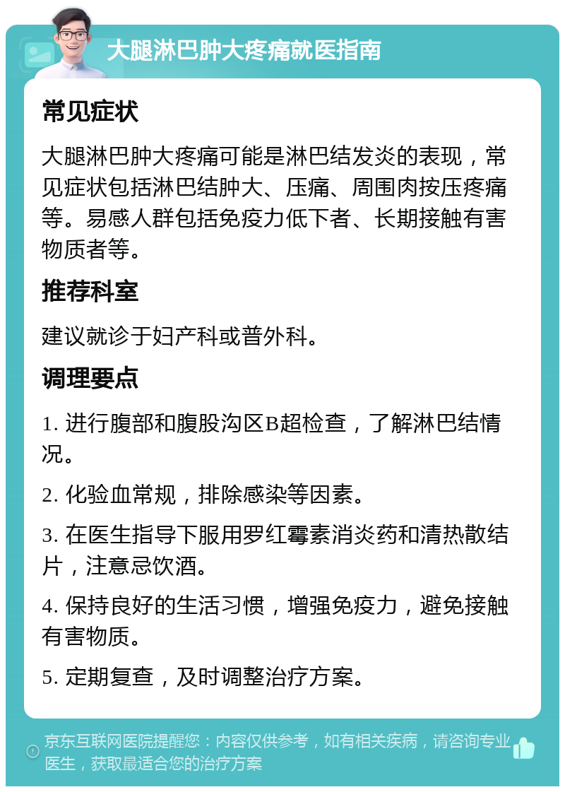 大腿淋巴肿大疼痛就医指南 常见症状 大腿淋巴肿大疼痛可能是淋巴结发炎的表现，常见症状包括淋巴结肿大、压痛、周围肉按压疼痛等。易感人群包括免疫力低下者、长期接触有害物质者等。 推荐科室 建议就诊于妇产科或普外科。 调理要点 1. 进行腹部和腹股沟区B超检查，了解淋巴结情况。 2. 化验血常规，排除感染等因素。 3. 在医生指导下服用罗红霉素消炎药和清热散结片，注意忌饮酒。 4. 保持良好的生活习惯，增强免疫力，避免接触有害物质。 5. 定期复查，及时调整治疗方案。