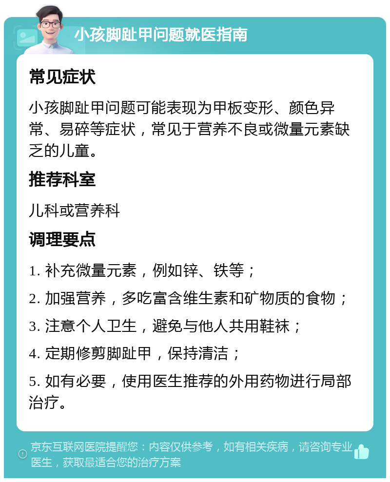 小孩脚趾甲问题就医指南 常见症状 小孩脚趾甲问题可能表现为甲板变形、颜色异常、易碎等症状，常见于营养不良或微量元素缺乏的儿童。 推荐科室 儿科或营养科 调理要点 1. 补充微量元素，例如锌、铁等； 2. 加强营养，多吃富含维生素和矿物质的食物； 3. 注意个人卫生，避免与他人共用鞋袜； 4. 定期修剪脚趾甲，保持清洁； 5. 如有必要，使用医生推荐的外用药物进行局部治疗。