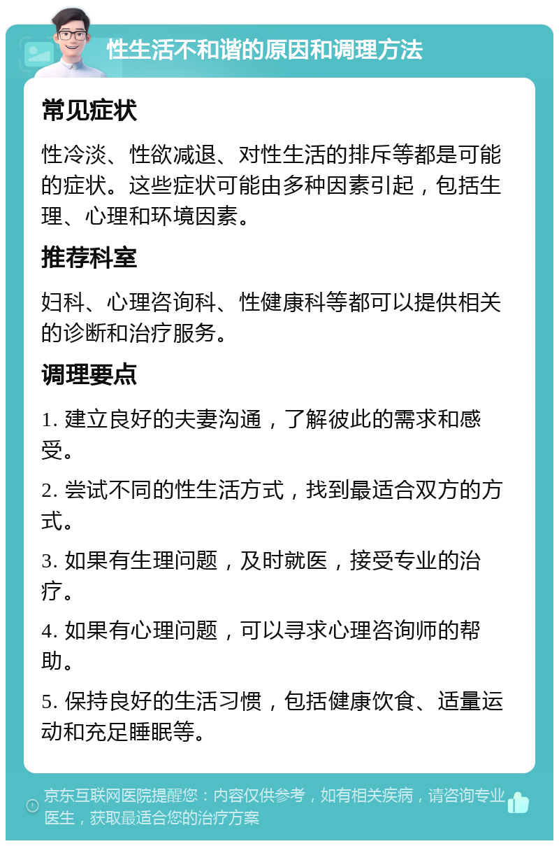 性生活不和谐的原因和调理方法 常见症状 性冷淡、性欲减退、对性生活的排斥等都是可能的症状。这些症状可能由多种因素引起，包括生理、心理和环境因素。 推荐科室 妇科、心理咨询科、性健康科等都可以提供相关的诊断和治疗服务。 调理要点 1. 建立良好的夫妻沟通，了解彼此的需求和感受。 2. 尝试不同的性生活方式，找到最适合双方的方式。 3. 如果有生理问题，及时就医，接受专业的治疗。 4. 如果有心理问题，可以寻求心理咨询师的帮助。 5. 保持良好的生活习惯，包括健康饮食、适量运动和充足睡眠等。