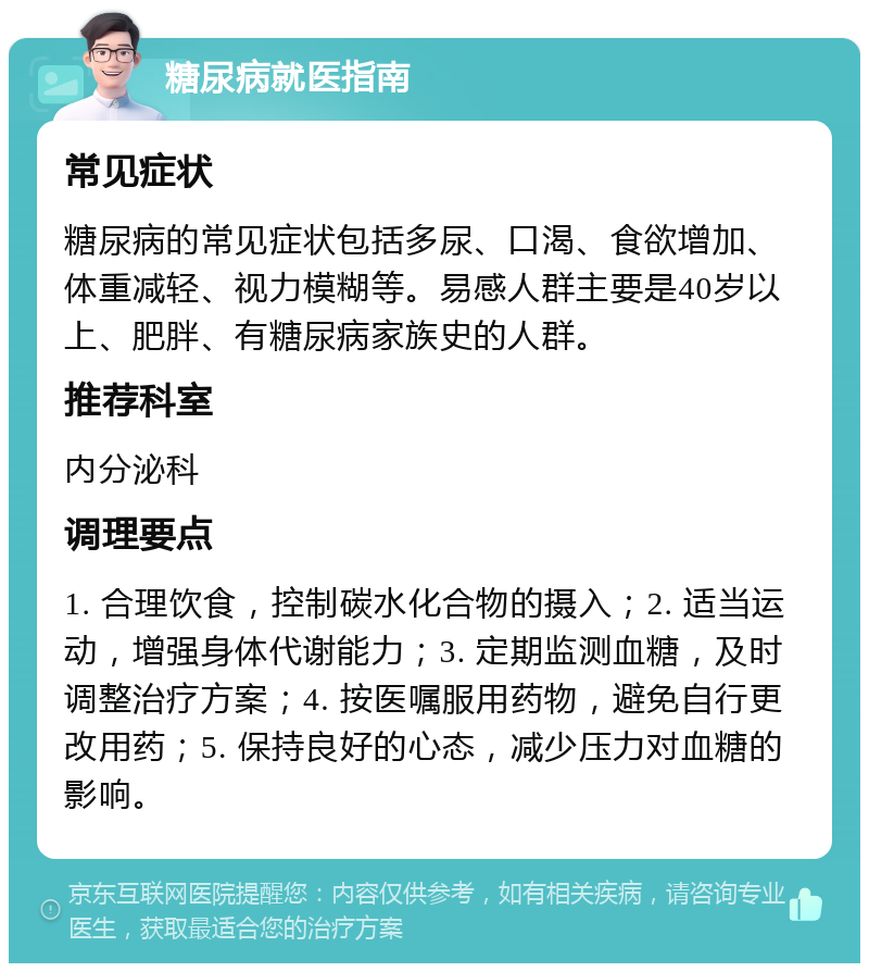 糖尿病就医指南 常见症状 糖尿病的常见症状包括多尿、口渴、食欲增加、体重减轻、视力模糊等。易感人群主要是40岁以上、肥胖、有糖尿病家族史的人群。 推荐科室 内分泌科 调理要点 1. 合理饮食，控制碳水化合物的摄入；2. 适当运动，增强身体代谢能力；3. 定期监测血糖，及时调整治疗方案；4. 按医嘱服用药物，避免自行更改用药；5. 保持良好的心态，减少压力对血糖的影响。