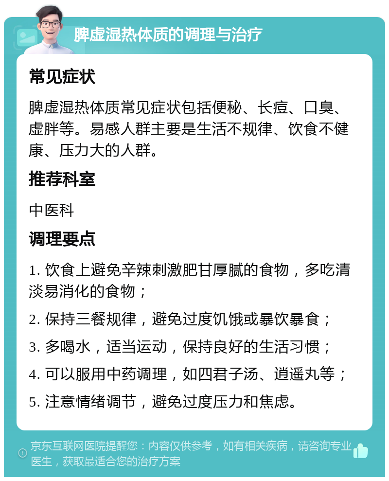 脾虚湿热体质的调理与治疗 常见症状 脾虚湿热体质常见症状包括便秘、长痘、口臭、虚胖等。易感人群主要是生活不规律、饮食不健康、压力大的人群。 推荐科室 中医科 调理要点 1. 饮食上避免辛辣刺激肥甘厚腻的食物，多吃清淡易消化的食物； 2. 保持三餐规律，避免过度饥饿或暴饮暴食； 3. 多喝水，适当运动，保持良好的生活习惯； 4. 可以服用中药调理，如四君子汤、逍遥丸等； 5. 注意情绪调节，避免过度压力和焦虑。