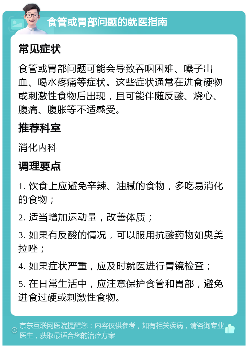 食管或胃部问题的就医指南 常见症状 食管或胃部问题可能会导致吞咽困难、嗓子出血、喝水疼痛等症状。这些症状通常在进食硬物或刺激性食物后出现，且可能伴随反酸、烧心、腹痛、腹胀等不适感受。 推荐科室 消化内科 调理要点 1. 饮食上应避免辛辣、油腻的食物，多吃易消化的食物； 2. 适当增加运动量，改善体质； 3. 如果有反酸的情况，可以服用抗酸药物如奥美拉唑； 4. 如果症状严重，应及时就医进行胃镜检查； 5. 在日常生活中，应注意保护食管和胃部，避免进食过硬或刺激性食物。