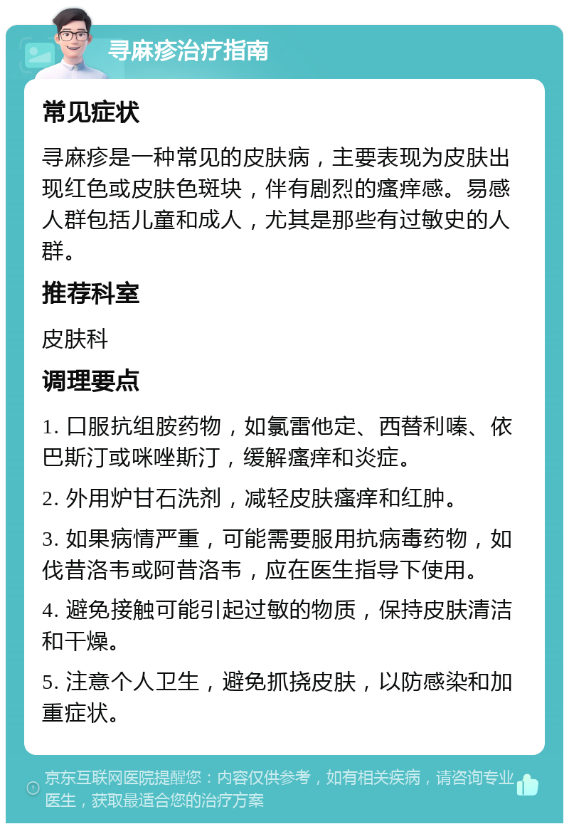 寻麻疹治疗指南 常见症状 寻麻疹是一种常见的皮肤病，主要表现为皮肤出现红色或皮肤色斑块，伴有剧烈的瘙痒感。易感人群包括儿童和成人，尤其是那些有过敏史的人群。 推荐科室 皮肤科 调理要点 1. 口服抗组胺药物，如氯雷他定、西替利嗪、依巴斯汀或咪唑斯汀，缓解瘙痒和炎症。 2. 外用炉甘石洗剂，减轻皮肤瘙痒和红肿。 3. 如果病情严重，可能需要服用抗病毒药物，如伐昔洛韦或阿昔洛韦，应在医生指导下使用。 4. 避免接触可能引起过敏的物质，保持皮肤清洁和干燥。 5. 注意个人卫生，避免抓挠皮肤，以防感染和加重症状。