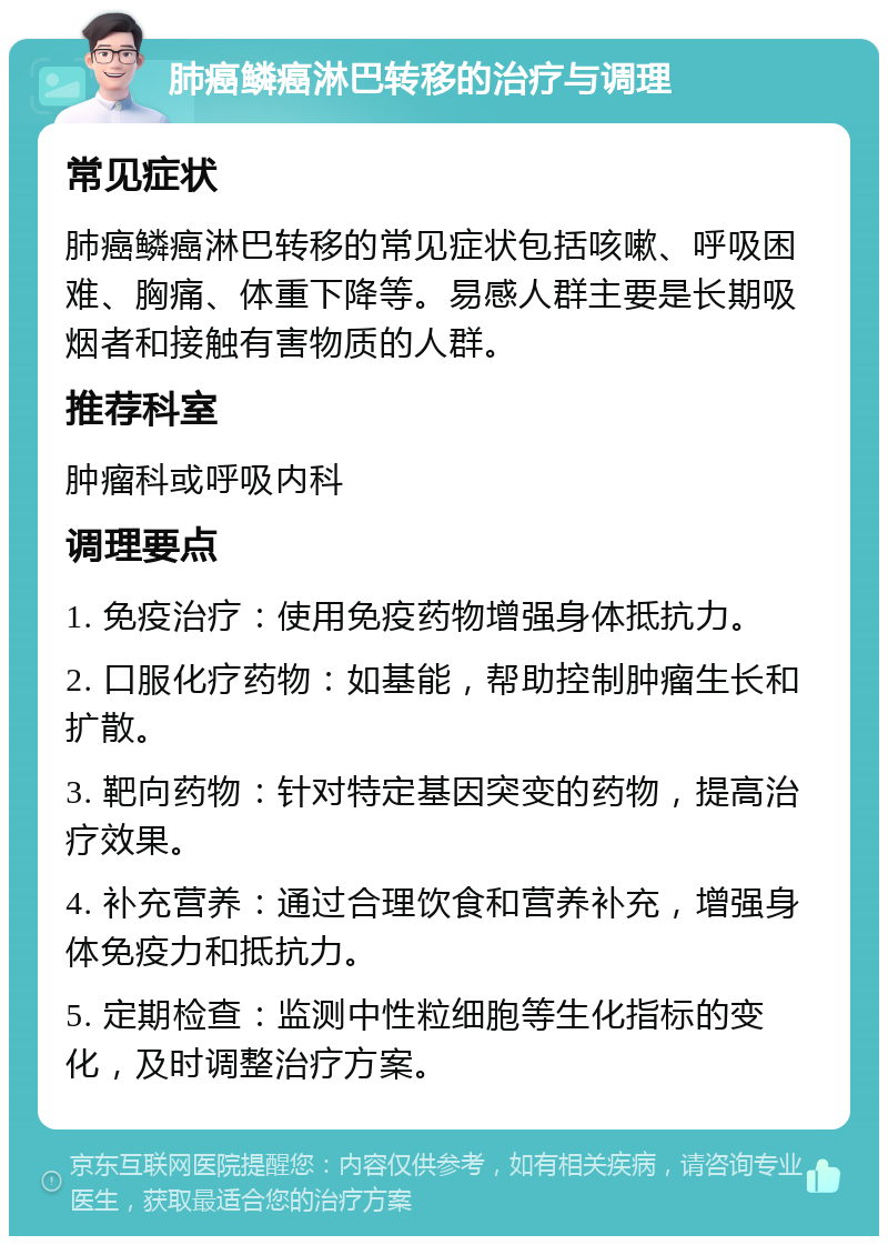 肺癌鳞癌淋巴转移的治疗与调理 常见症状 肺癌鳞癌淋巴转移的常见症状包括咳嗽、呼吸困难、胸痛、体重下降等。易感人群主要是长期吸烟者和接触有害物质的人群。 推荐科室 肿瘤科或呼吸内科 调理要点 1. 免疫治疗：使用免疫药物增强身体抵抗力。 2. 口服化疗药物：如基能，帮助控制肿瘤生长和扩散。 3. 靶向药物：针对特定基因突变的药物，提高治疗效果。 4. 补充营养：通过合理饮食和营养补充，增强身体免疫力和抵抗力。 5. 定期检查：监测中性粒细胞等生化指标的变化，及时调整治疗方案。