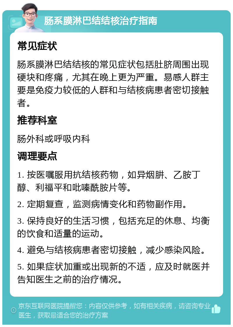 肠系膜淋巴结结核治疗指南 常见症状 肠系膜淋巴结结核的常见症状包括肚脐周围出现硬块和疼痛，尤其在晚上更为严重。易感人群主要是免疫力较低的人群和与结核病患者密切接触者。 推荐科室 肠外科或呼吸内科 调理要点 1. 按医嘱服用抗结核药物，如异烟肼、乙胺丁醇、利福平和吡嗪酰胺片等。 2. 定期复查，监测病情变化和药物副作用。 3. 保持良好的生活习惯，包括充足的休息、均衡的饮食和适量的运动。 4. 避免与结核病患者密切接触，减少感染风险。 5. 如果症状加重或出现新的不适，应及时就医并告知医生之前的治疗情况。