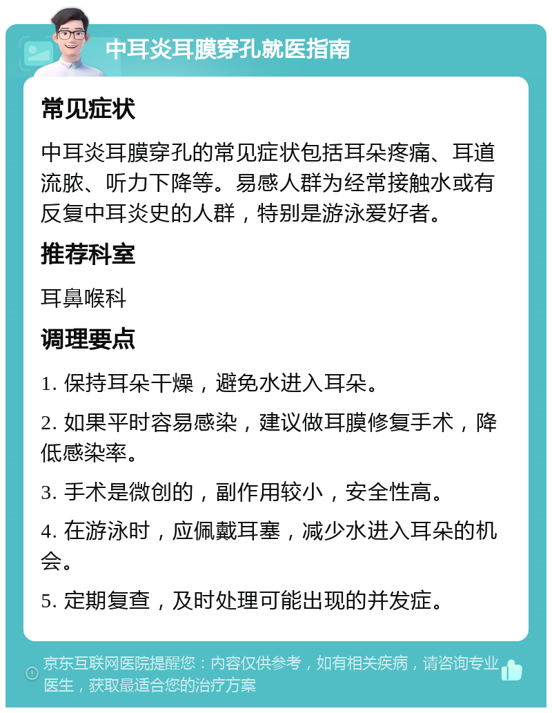 中耳炎耳膜穿孔就医指南 常见症状 中耳炎耳膜穿孔的常见症状包括耳朵疼痛、耳道流脓、听力下降等。易感人群为经常接触水或有反复中耳炎史的人群，特别是游泳爱好者。 推荐科室 耳鼻喉科 调理要点 1. 保持耳朵干燥，避免水进入耳朵。 2. 如果平时容易感染，建议做耳膜修复手术，降低感染率。 3. 手术是微创的，副作用较小，安全性高。 4. 在游泳时，应佩戴耳塞，减少水进入耳朵的机会。 5. 定期复查，及时处理可能出现的并发症。