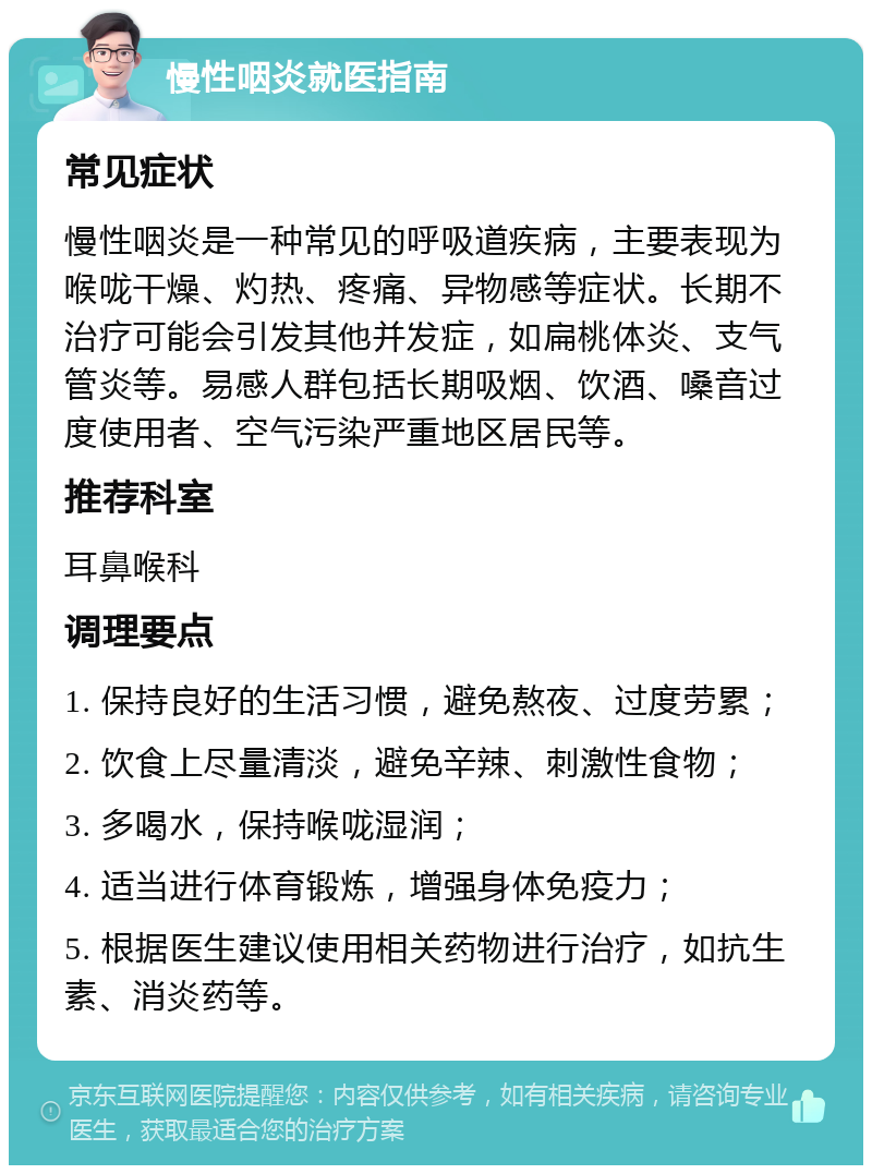 慢性咽炎就医指南 常见症状 慢性咽炎是一种常见的呼吸道疾病，主要表现为喉咙干燥、灼热、疼痛、异物感等症状。长期不治疗可能会引发其他并发症，如扁桃体炎、支气管炎等。易感人群包括长期吸烟、饮酒、嗓音过度使用者、空气污染严重地区居民等。 推荐科室 耳鼻喉科 调理要点 1. 保持良好的生活习惯，避免熬夜、过度劳累； 2. 饮食上尽量清淡，避免辛辣、刺激性食物； 3. 多喝水，保持喉咙湿润； 4. 适当进行体育锻炼，增强身体免疫力； 5. 根据医生建议使用相关药物进行治疗，如抗生素、消炎药等。