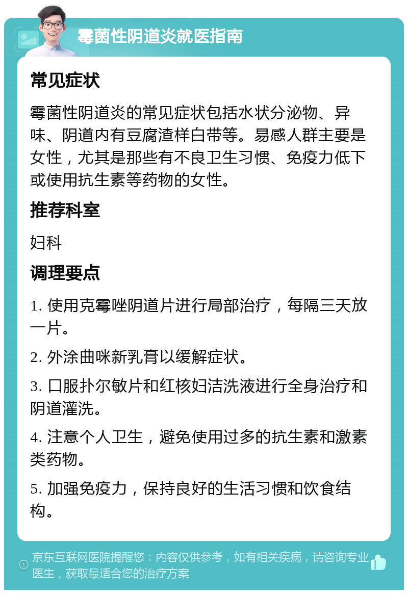 霉菌性阴道炎就医指南 常见症状 霉菌性阴道炎的常见症状包括水状分泌物、异味、阴道内有豆腐渣样白带等。易感人群主要是女性，尤其是那些有不良卫生习惯、免疫力低下或使用抗生素等药物的女性。 推荐科室 妇科 调理要点 1. 使用克霉唑阴道片进行局部治疗，每隔三天放一片。 2. 外涂曲咪新乳膏以缓解症状。 3. 口服扑尔敏片和红核妇洁洗液进行全身治疗和阴道灌洗。 4. 注意个人卫生，避免使用过多的抗生素和激素类药物。 5. 加强免疫力，保持良好的生活习惯和饮食结构。