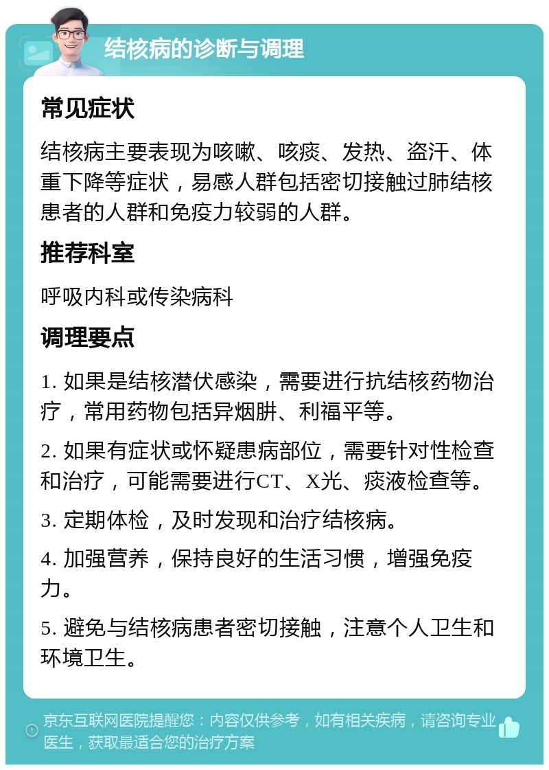 结核病的诊断与调理 常见症状 结核病主要表现为咳嗽、咳痰、发热、盗汗、体重下降等症状，易感人群包括密切接触过肺结核患者的人群和免疫力较弱的人群。 推荐科室 呼吸内科或传染病科 调理要点 1. 如果是结核潜伏感染，需要进行抗结核药物治疗，常用药物包括异烟肼、利福平等。 2. 如果有症状或怀疑患病部位，需要针对性检查和治疗，可能需要进行CT、X光、痰液检查等。 3. 定期体检，及时发现和治疗结核病。 4. 加强营养，保持良好的生活习惯，增强免疫力。 5. 避免与结核病患者密切接触，注意个人卫生和环境卫生。