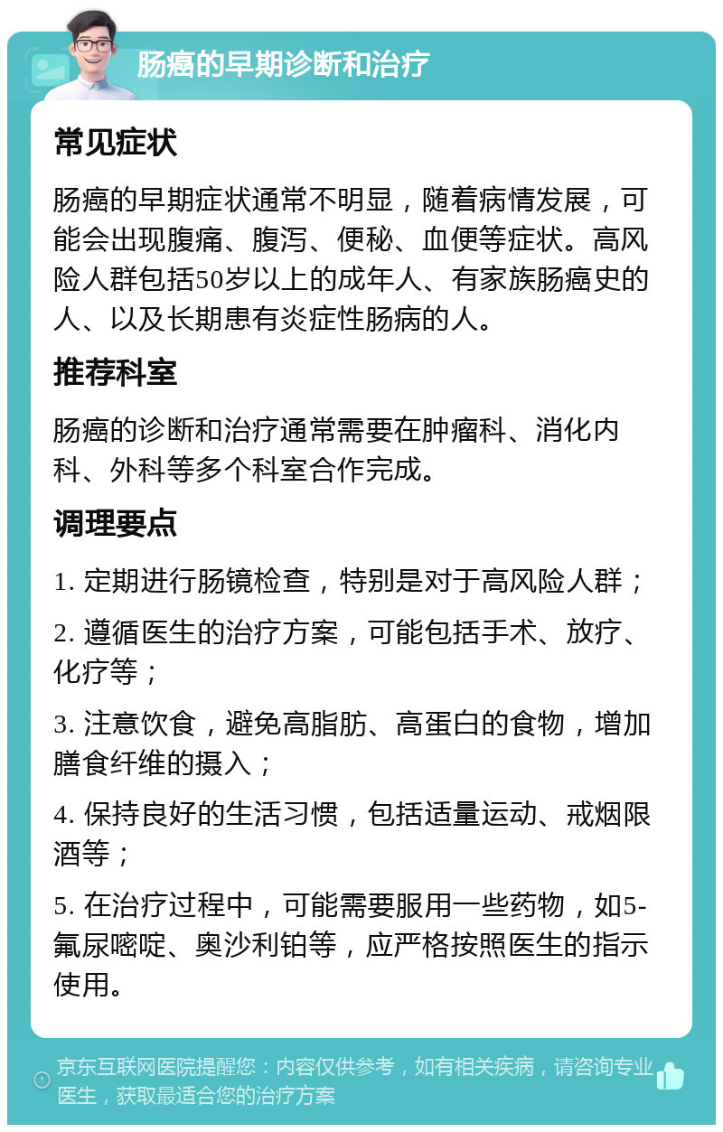 肠癌的早期诊断和治疗 常见症状 肠癌的早期症状通常不明显，随着病情发展，可能会出现腹痛、腹泻、便秘、血便等症状。高风险人群包括50岁以上的成年人、有家族肠癌史的人、以及长期患有炎症性肠病的人。 推荐科室 肠癌的诊断和治疗通常需要在肿瘤科、消化内科、外科等多个科室合作完成。 调理要点 1. 定期进行肠镜检查，特别是对于高风险人群； 2. 遵循医生的治疗方案，可能包括手术、放疗、化疗等； 3. 注意饮食，避免高脂肪、高蛋白的食物，增加膳食纤维的摄入； 4. 保持良好的生活习惯，包括适量运动、戒烟限酒等； 5. 在治疗过程中，可能需要服用一些药物，如5-氟尿嘧啶、奥沙利铂等，应严格按照医生的指示使用。