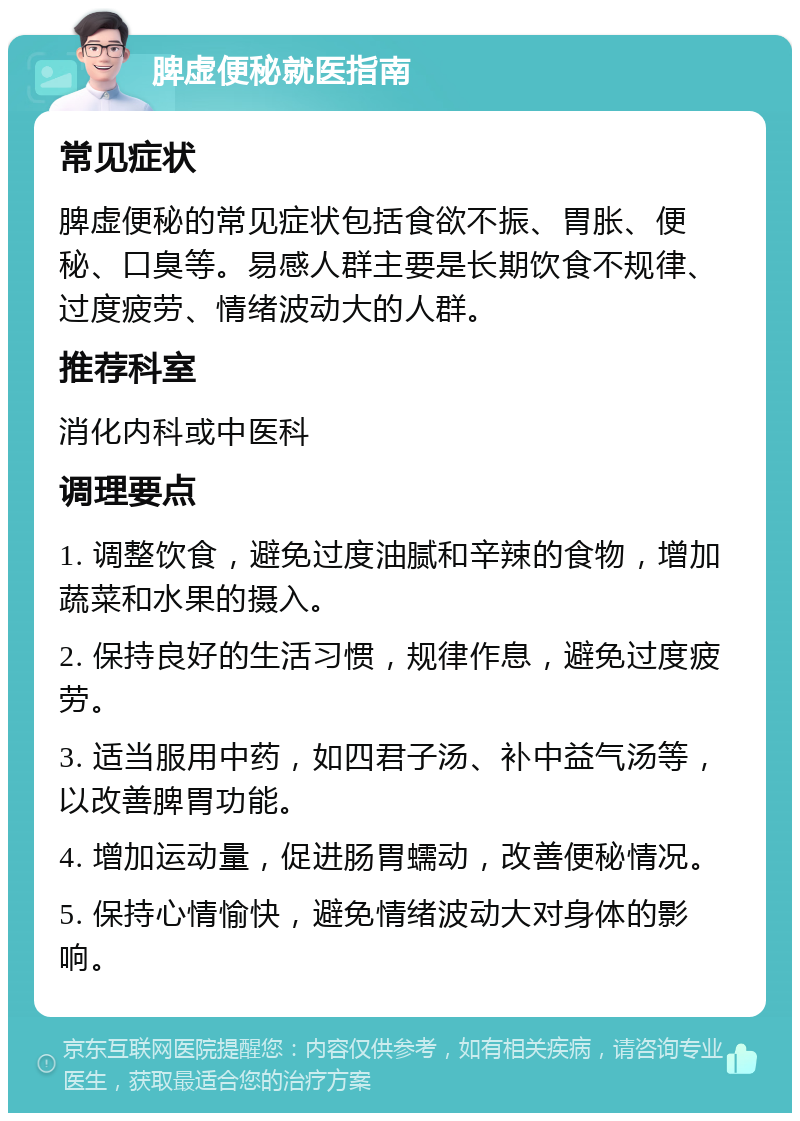 脾虚便秘就医指南 常见症状 脾虚便秘的常见症状包括食欲不振、胃胀、便秘、口臭等。易感人群主要是长期饮食不规律、过度疲劳、情绪波动大的人群。 推荐科室 消化内科或中医科 调理要点 1. 调整饮食，避免过度油腻和辛辣的食物，增加蔬菜和水果的摄入。 2. 保持良好的生活习惯，规律作息，避免过度疲劳。 3. 适当服用中药，如四君子汤、补中益气汤等，以改善脾胃功能。 4. 增加运动量，促进肠胃蠕动，改善便秘情况。 5. 保持心情愉快，避免情绪波动大对身体的影响。