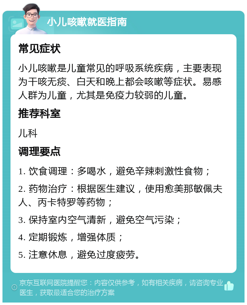 小儿咳嗽就医指南 常见症状 小儿咳嗽是儿童常见的呼吸系统疾病，主要表现为干咳无痰、白天和晚上都会咳嗽等症状。易感人群为儿童，尤其是免疫力较弱的儿童。 推荐科室 儿科 调理要点 1. 饮食调理：多喝水，避免辛辣刺激性食物； 2. 药物治疗：根据医生建议，使用愈美那敏佩夫人、丙卡特罗等药物； 3. 保持室内空气清新，避免空气污染； 4. 定期锻炼，增强体质； 5. 注意休息，避免过度疲劳。