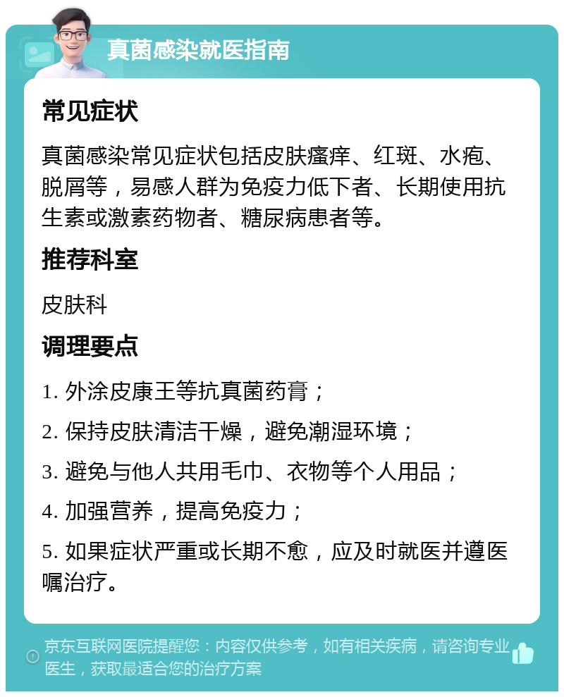 真菌感染就医指南 常见症状 真菌感染常见症状包括皮肤瘙痒、红斑、水疱、脱屑等，易感人群为免疫力低下者、长期使用抗生素或激素药物者、糖尿病患者等。 推荐科室 皮肤科 调理要点 1. 外涂皮康王等抗真菌药膏； 2. 保持皮肤清洁干燥，避免潮湿环境； 3. 避免与他人共用毛巾、衣物等个人用品； 4. 加强营养，提高免疫力； 5. 如果症状严重或长期不愈，应及时就医并遵医嘱治疗。