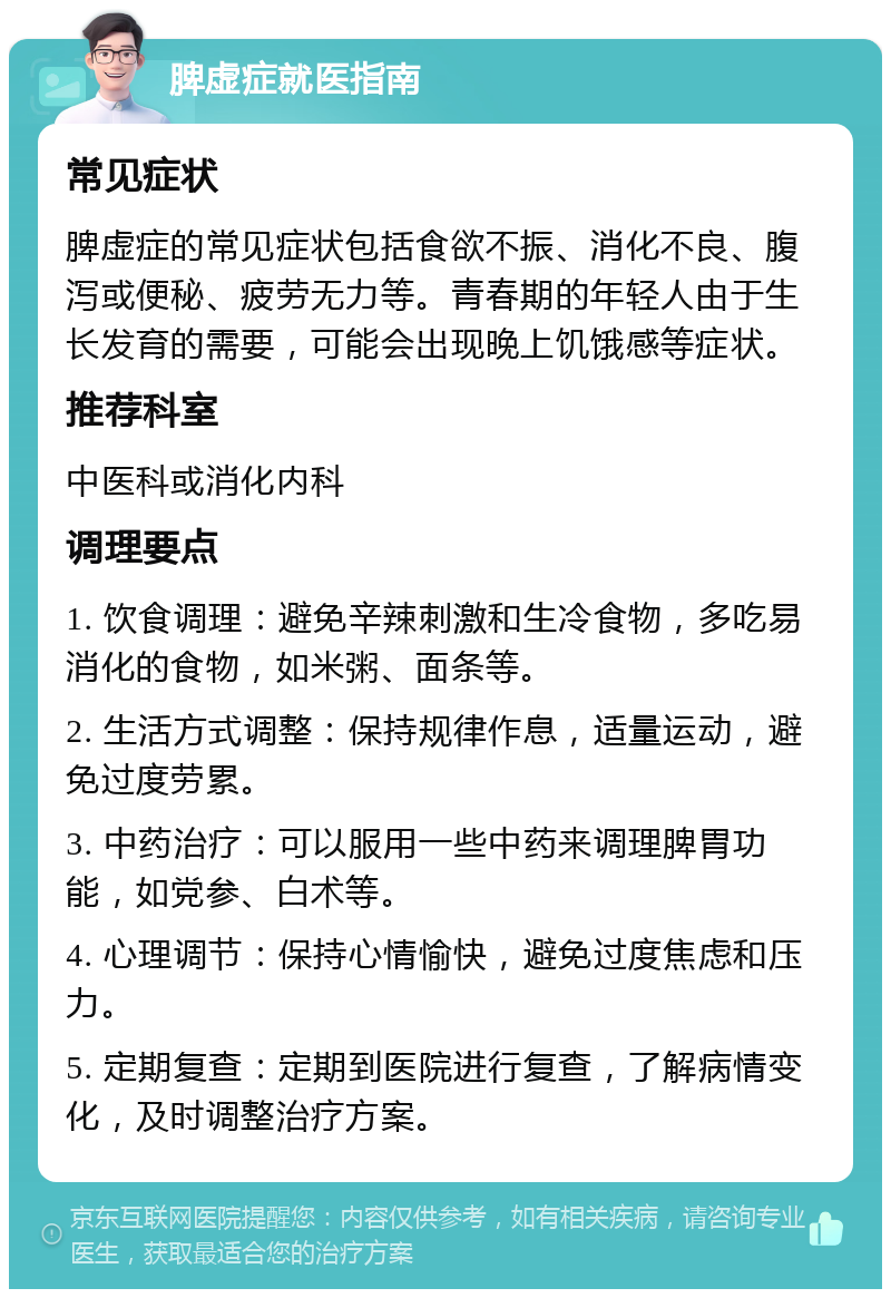 脾虚症就医指南 常见症状 脾虚症的常见症状包括食欲不振、消化不良、腹泻或便秘、疲劳无力等。青春期的年轻人由于生长发育的需要，可能会出现晚上饥饿感等症状。 推荐科室 中医科或消化内科 调理要点 1. 饮食调理：避免辛辣刺激和生冷食物，多吃易消化的食物，如米粥、面条等。 2. 生活方式调整：保持规律作息，适量运动，避免过度劳累。 3. 中药治疗：可以服用一些中药来调理脾胃功能，如党参、白术等。 4. 心理调节：保持心情愉快，避免过度焦虑和压力。 5. 定期复查：定期到医院进行复查，了解病情变化，及时调整治疗方案。