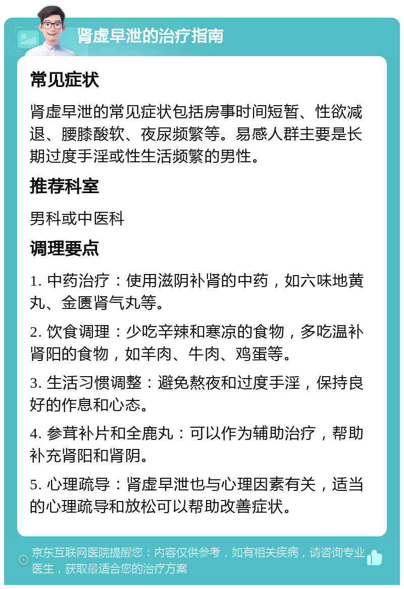 肾虚早泄的治疗指南 常见症状 肾虚早泄的常见症状包括房事时间短暂、性欲减退、腰膝酸软、夜尿频繁等。易感人群主要是长期过度手淫或性生活频繁的男性。 推荐科室 男科或中医科 调理要点 1. 中药治疗：使用滋阴补肾的中药，如六味地黄丸、金匮肾气丸等。 2. 饮食调理：少吃辛辣和寒凉的食物，多吃温补肾阳的食物，如羊肉、牛肉、鸡蛋等。 3. 生活习惯调整：避免熬夜和过度手淫，保持良好的作息和心态。 4. 参茸补片和全鹿丸：可以作为辅助治疗，帮助补充肾阳和肾阴。 5. 心理疏导：肾虚早泄也与心理因素有关，适当的心理疏导和放松可以帮助改善症状。