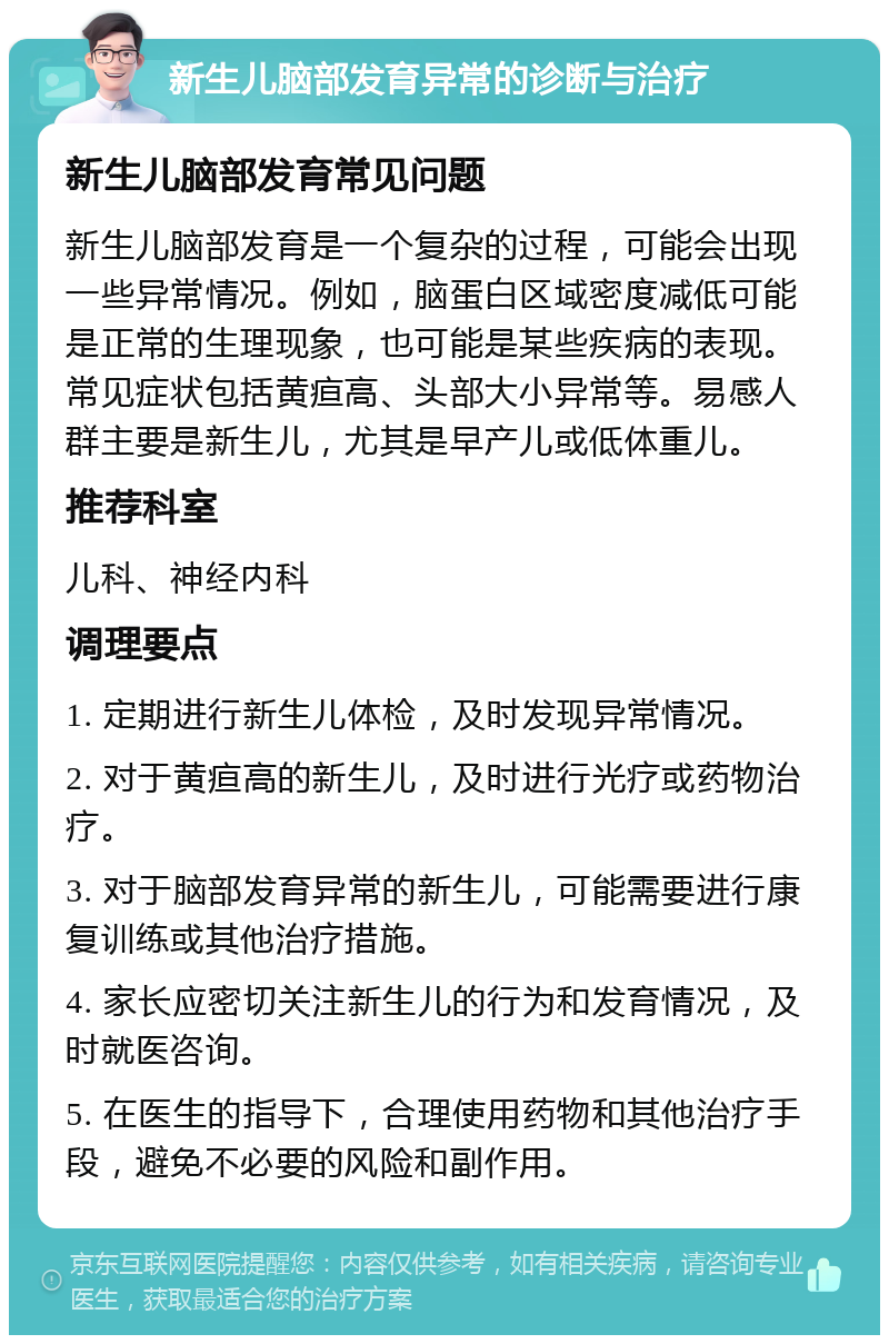 新生儿脑部发育异常的诊断与治疗 新生儿脑部发育常见问题 新生儿脑部发育是一个复杂的过程，可能会出现一些异常情况。例如，脑蛋白区域密度减低可能是正常的生理现象，也可能是某些疾病的表现。常见症状包括黄疸高、头部大小异常等。易感人群主要是新生儿，尤其是早产儿或低体重儿。 推荐科室 儿科、神经内科 调理要点 1. 定期进行新生儿体检，及时发现异常情况。 2. 对于黄疸高的新生儿，及时进行光疗或药物治疗。 3. 对于脑部发育异常的新生儿，可能需要进行康复训练或其他治疗措施。 4. 家长应密切关注新生儿的行为和发育情况，及时就医咨询。 5. 在医生的指导下，合理使用药物和其他治疗手段，避免不必要的风险和副作用。