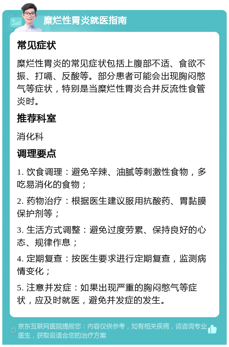 糜烂性胃炎就医指南 常见症状 糜烂性胃炎的常见症状包括上腹部不适、食欲不振、打嗝、反酸等。部分患者可能会出现胸闷憋气等症状，特别是当糜烂性胃炎合并反流性食管炎时。 推荐科室 消化科 调理要点 1. 饮食调理：避免辛辣、油腻等刺激性食物，多吃易消化的食物； 2. 药物治疗：根据医生建议服用抗酸药、胃黏膜保护剂等； 3. 生活方式调整：避免过度劳累、保持良好的心态、规律作息； 4. 定期复查：按医生要求进行定期复查，监测病情变化； 5. 注意并发症：如果出现严重的胸闷憋气等症状，应及时就医，避免并发症的发生。