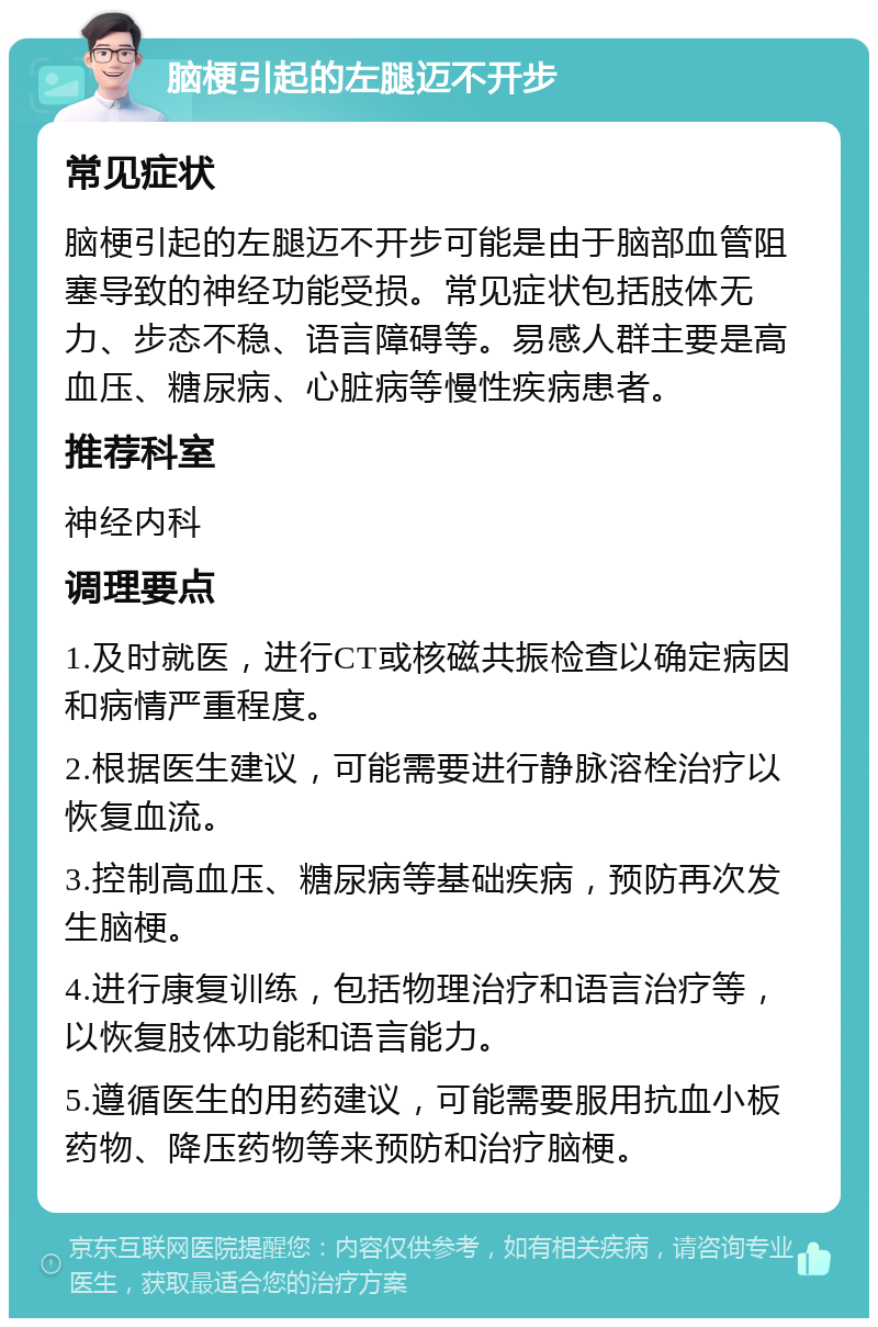 脑梗引起的左腿迈不开步 常见症状 脑梗引起的左腿迈不开步可能是由于脑部血管阻塞导致的神经功能受损。常见症状包括肢体无力、步态不稳、语言障碍等。易感人群主要是高血压、糖尿病、心脏病等慢性疾病患者。 推荐科室 神经内科 调理要点 1.及时就医，进行CT或核磁共振检查以确定病因和病情严重程度。 2.根据医生建议，可能需要进行静脉溶栓治疗以恢复血流。 3.控制高血压、糖尿病等基础疾病，预防再次发生脑梗。 4.进行康复训练，包括物理治疗和语言治疗等，以恢复肢体功能和语言能力。 5.遵循医生的用药建议，可能需要服用抗血小板药物、降压药物等来预防和治疗脑梗。