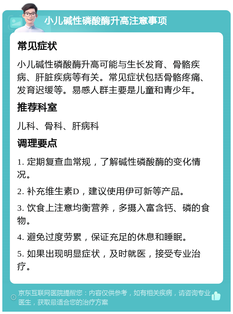 小儿碱性磷酸酶升高注意事项 常见症状 小儿碱性磷酸酶升高可能与生长发育、骨骼疾病、肝脏疾病等有关。常见症状包括骨骼疼痛、发育迟缓等。易感人群主要是儿童和青少年。 推荐科室 儿科、骨科、肝病科 调理要点 1. 定期复查血常规，了解碱性磷酸酶的变化情况。 2. 补充维生素D，建议使用伊可新等产品。 3. 饮食上注意均衡营养，多摄入富含钙、磷的食物。 4. 避免过度劳累，保证充足的休息和睡眠。 5. 如果出现明显症状，及时就医，接受专业治疗。