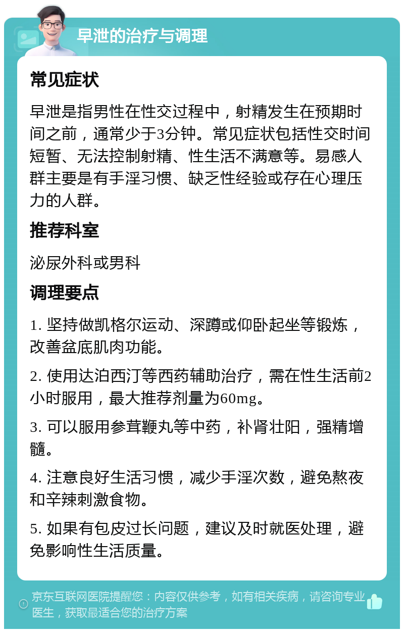 早泄的治疗与调理 常见症状 早泄是指男性在性交过程中，射精发生在预期时间之前，通常少于3分钟。常见症状包括性交时间短暂、无法控制射精、性生活不满意等。易感人群主要是有手淫习惯、缺乏性经验或存在心理压力的人群。 推荐科室 泌尿外科或男科 调理要点 1. 坚持做凯格尔运动、深蹲或仰卧起坐等锻炼，改善盆底肌肉功能。 2. 使用达泊西汀等西药辅助治疗，需在性生活前2小时服用，最大推荐剂量为60mg。 3. 可以服用参茸鞭丸等中药，补肾壮阳，强精增髓。 4. 注意良好生活习惯，减少手淫次数，避免熬夜和辛辣刺激食物。 5. 如果有包皮过长问题，建议及时就医处理，避免影响性生活质量。