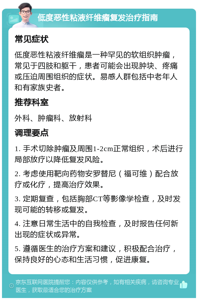 低度恶性粘液纤维瘤复发治疗指南 常见症状 低度恶性粘液纤维瘤是一种罕见的软组织肿瘤，常见于四肢和躯干，患者可能会出现肿块、疼痛或压迫周围组织的症状。易感人群包括中老年人和有家族史者。 推荐科室 外科、肿瘤科、放射科 调理要点 1. 手术切除肿瘤及周围1-2cm正常组织，术后进行局部放疗以降低复发风险。 2. 考虑使用靶向药物安罗替尼（福可维）配合放疗或化疗，提高治疗效果。 3. 定期复查，包括胸部CT等影像学检查，及时发现可能的转移或复发。 4. 注意日常生活中的自我检查，及时报告任何新出现的症状或异常。 5. 遵循医生的治疗方案和建议，积极配合治疗，保持良好的心态和生活习惯，促进康复。