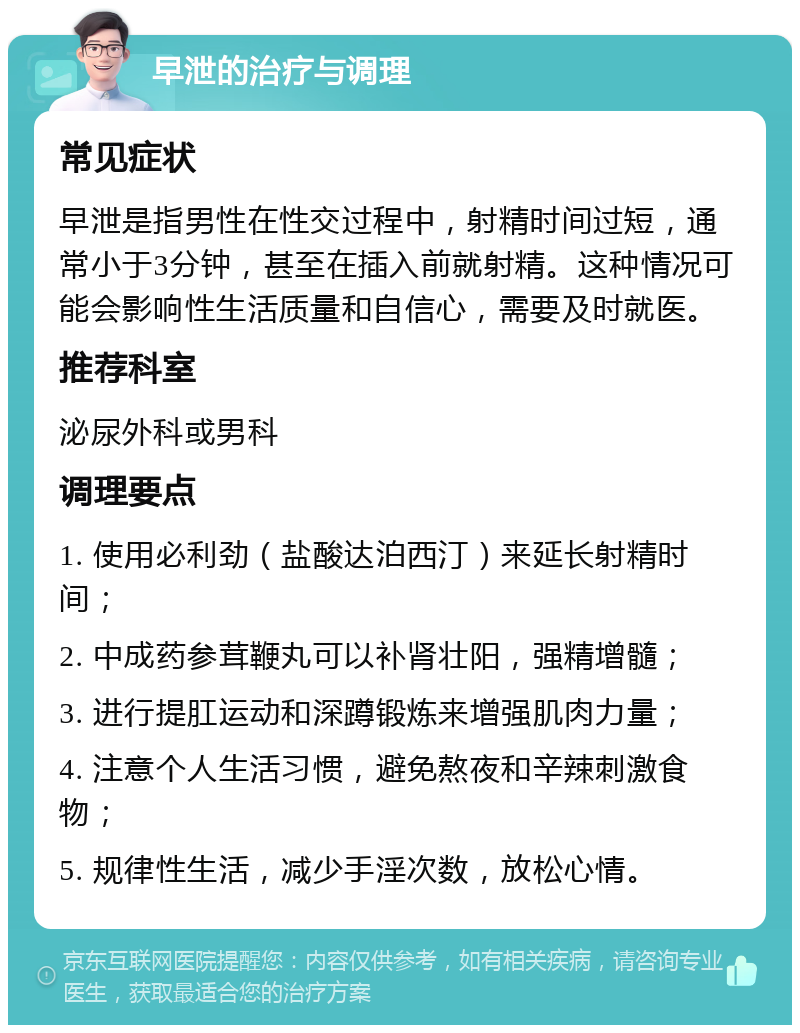 早泄的治疗与调理 常见症状 早泄是指男性在性交过程中，射精时间过短，通常小于3分钟，甚至在插入前就射精。这种情况可能会影响性生活质量和自信心，需要及时就医。 推荐科室 泌尿外科或男科 调理要点 1. 使用必利劲（盐酸达泊西汀）来延长射精时间； 2. 中成药参茸鞭丸可以补肾壮阳，强精增髓； 3. 进行提肛运动和深蹲锻炼来增强肌肉力量； 4. 注意个人生活习惯，避免熬夜和辛辣刺激食物； 5. 规律性生活，减少手淫次数，放松心情。