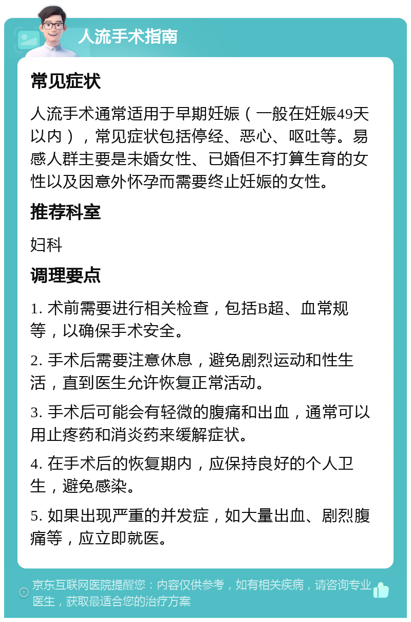 人流手术指南 常见症状 人流手术通常适用于早期妊娠（一般在妊娠49天以内），常见症状包括停经、恶心、呕吐等。易感人群主要是未婚女性、已婚但不打算生育的女性以及因意外怀孕而需要终止妊娠的女性。 推荐科室 妇科 调理要点 1. 术前需要进行相关检查，包括B超、血常规等，以确保手术安全。 2. 手术后需要注意休息，避免剧烈运动和性生活，直到医生允许恢复正常活动。 3. 手术后可能会有轻微的腹痛和出血，通常可以用止疼药和消炎药来缓解症状。 4. 在手术后的恢复期内，应保持良好的个人卫生，避免感染。 5. 如果出现严重的并发症，如大量出血、剧烈腹痛等，应立即就医。