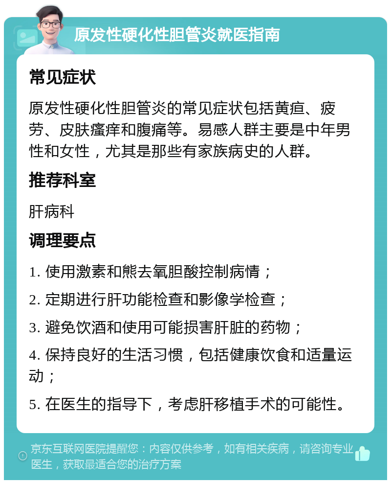 原发性硬化性胆管炎就医指南 常见症状 原发性硬化性胆管炎的常见症状包括黄疸、疲劳、皮肤瘙痒和腹痛等。易感人群主要是中年男性和女性，尤其是那些有家族病史的人群。 推荐科室 肝病科 调理要点 1. 使用激素和熊去氧胆酸控制病情； 2. 定期进行肝功能检查和影像学检查； 3. 避免饮酒和使用可能损害肝脏的药物； 4. 保持良好的生活习惯，包括健康饮食和适量运动； 5. 在医生的指导下，考虑肝移植手术的可能性。