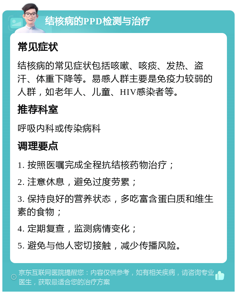 结核病的PPD检测与治疗 常见症状 结核病的常见症状包括咳嗽、咳痰、发热、盗汗、体重下降等。易感人群主要是免疫力较弱的人群，如老年人、儿童、HIV感染者等。 推荐科室 呼吸内科或传染病科 调理要点 1. 按照医嘱完成全程抗结核药物治疗； 2. 注意休息，避免过度劳累； 3. 保持良好的营养状态，多吃富含蛋白质和维生素的食物； 4. 定期复查，监测病情变化； 5. 避免与他人密切接触，减少传播风险。